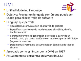 81
UML
 Unified Modeling Language
 Objetivo: Proveer un lenguaje común que puede ser
usado para el desarrollo de software
 Lenguaje que permite:
 Visualizar: La comunicación es a través de gráficos
 Especificar: construyendo modelos para el análisis, diseño,
implementación
 Construir: Permite la generación de código a partir de un
modelo UML, y la construcción de un modelo a partir del código
(ingeniería reversa)
 Documentar: Permite la documentación completa de todo el
sistema
 Aprobado como estándar por la OMG en 1997
 Actualmente se encuentra en la versión 2.1.1
 