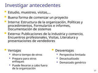 97
Investigar antecedentes
 Estudio, muestreo, visitas,…
 Buena forma de comenzar un proyecto
 Interna: Estructura de la organización, Políticas y
procedimientos, Formularios e informes,
Documentación de sistemas
 Externa: Publicaciones de la industria y comercio,
Encuentros profesionales, Visitas, Literatura y
presentaciones de vendedores
 Ventajas
 Ahorra tiempo de otros
 Prepara para otros
enfoques
 Puede llevarse a cabo fuera
de la organización
 Desventajas
 Perspectiva limitada
 Desactualizado
 Demasiado genérico
 