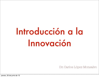 Dr. Carlos López Monsalvo
Introducción a la
Innovación
jueves, 20 de junio de 13
 