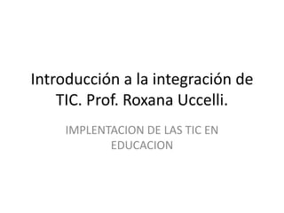 Introducción a la integración de
    TIC. Prof. Roxana Uccelli.
    IMPLENTACION DE LAS TIC EN
           EDUCACION
 