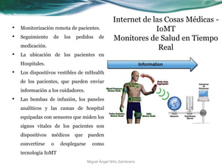Internet de las Cosas Médicas -
IoMT
Monitores de Salud en Tiempo
Real
• Monitorización remota de pacientes.
• Seguimiento de los pedidos de
medicación.
• La ubicación de los pacientes en
Hospitales.
• Los dispositivos vestibles de mHealth
de los pacientes, que pueden enviar
información a los cuidadores.
• Las bombas de infusión, los paneles
analíticos y las camas de hospital
equipadas con sensores que miden los
signos vitales de los pacientes son
dispositivos médicos que pueden
convertirse o desplegarse como
tecnología IoMT
Miguel Ángel Niño Zambrano
 