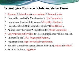Tecnologías Claves en la Internet de las Cosas
• Sensores & Actuadores & procesadores & Comunicación
• Desarrollo y evolución Nanotecnología (Fog Computing).
• Productos y Servicios Inteligentes (Wereables, Tracking).
• Redes Sociales de Objetos Inteligentes IoT (CloudThings).
• Aplicaciones y Servicios Web distribuidos (Cloud Computing)
• Convergencia de Servicios de Telecomunicaciones y la Información.
• Interacción IoT (HCI, Augmented Reality).
• Reglamentación legal, privacidad y protección.
• Servicios y productos personalizados al cliente (Context & Profiles).
• Analítica de datos (Big Data)
 