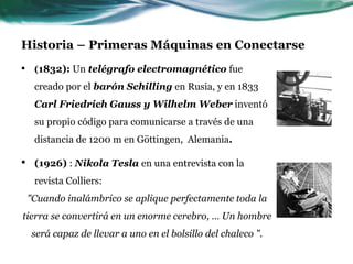 Historia – Primeras Máquinas en Conectarse
• (1832): Un telégrafo electromagnético fue
creado por el barón Schilling en Rusia, y en 1833
Carl Friedrich Gauss y Wilhelm Weber inventó
su propio código para comunicarse a través de una
distancia de 1200 m en Göttingen, Alemania.
• (1926) : Nikola Tesla en una entrevista con la
revista Colliers:
"Cuando inalámbrico se aplique perfectamente toda la
tierra se convertirá en un enorme cerebro, … Un hombre
será capaz de llevar a uno en el bolsillo del chaleco ".
 