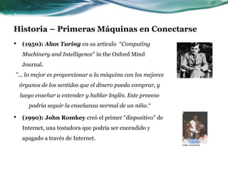 Historia – Primeras Máquinas en Conectarse
• (1950): Alan Turing en su artículo “Computing
Machinery and Intelligence” in the Oxford Mind
Journal.
"... l0 mejor es proporcionar a la máquina con los mejores
órganos de los sentidos que el dinero pueda comprar, y
luego enseñar a entender y hablar Inglés. Este proceso
podría seguir la enseñanza normal de un niño.“
• (1990): John Romkey creó el primer "dispositivo" de
Internet, una tostadora que podría ser encendido y
apagado a través de Internet.
 