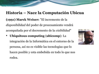 Historia – Nace la Computación Ubicua
(1991) Marck Weiser: "El incremento de la
disponibilidad del poder de procesamiento vendrá
acompañada por el decremento de la visibilidad"
• Ubiquitous computing (ubicomp): La
integración de la Informática en el entorno de la
persona, así no es visible las tecnologías que lo
hacen posible y esta embebida en todo lo que nos
rodea.
 