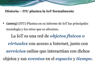 Historia – ITU plantea la IoT formalmente
• (2005) (ITU) Plantea en su informe de IoT las principales
tecnología y los retos que se afrontan.
La IoT es una red de objetos físicos o
virtuales con acceso a Internet, junto con
servicios online que interactúan con dichos
objetos y sus eventos en el espacio y tiempo.
 