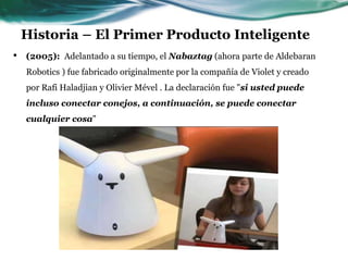 Historia – El Primer Producto Inteligente
• (2005): Adelantado a su tiempo, el Nabaztag (ahora parte de Aldebaran
Robotics ) fue fabricado originalmente por la compañía de Violet y creado
por Rafi Haladjian y Olivier Mével . La declaración fue "si usted puede
incluso conectar conejos, a continuación, se puede conectar
cualquier cosa"
 
