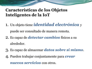 Características de los Objetos
Inteligentes de la IoT
1. Un objeto tiene identidad electrónica y
puede ser consultado de manera remota.
2. Es capaz de detectar cambios físicos a su
alrededor.
3. Es capaz de almacenar datos sobre si mismo.
4. Pueden trabajar conjuntamente para crear
nuevos servicios con otros.
 