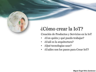 Miguel Ángel Niño Zambrano
¿Cómo crear la IoT?
Creación de Productos y Servicios en la IoT
• ¿Con quién y qué puedo trabajar?
• ¿Cuál es la arquitectura?
• ¿Qué tecnologías usar?
• ¿Cuáles son los pasos para Crear IoT?
 