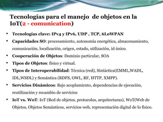 Tecnologías para el manejo de objetos en la
IoT(2 - comunication)
• Tecnologías clave: IPv4 y IPv6, UDP , TCP, 6LoWPAN
• Capacidades SO: procesamiento, autonomía energética, almacenamiento,
comunicación, localización, origen, estado, utilización, id único.
• Cooperación de Objetos: Dominio particular, SOA
• Tipos de Objetos: físico y virtual.
• Tipos de Interoperabilidad: Técnica (red), Sintáctica(EMML,WADL,
IDL,WSDL) y Semántica (RDFS, OWL, RF, HTTP, XMPP).
• Servicios Dinámicos: Bajo acoplamiento, dependencias de ejecución,
reutilización y recambio de servicios
• IoT vs. WoT: IoT (Red de objetos, protocolos, arquitecturas), WoT(Web de
Objetos, Objetos Semánticos, servicios web, representación digital de lo físico.
 