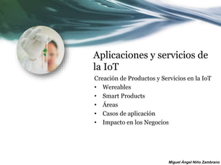 Miguel Ángel Niño Zambrano
Aplicaciones y servicios de
la IoT
Creación de Productos y Servicios en la IoT
• Wereables
• Smart Products
• Áreas
• Casos de aplicación
• Impacto en los Negocios
 