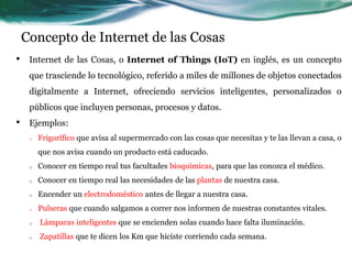 Concepto de Internet de las Cosas
• Internet de las Cosas, o Internet of Things (IoT) en inglés, es un concepto
que trasciende lo tecnológico, referido a miles de millones de objetos conectados
digitalmente a Internet, ofreciendo servicios inteligentes, personalizados o
públicos que incluyen personas, procesos y datos.
• Ejemplos:
o Frigorífico que avisa al supermercado con las cosas que necesitas y te las llevan a casa, o
que nos avisa cuando un producto está caducado.
o Conocer en tiempo real tus facultades bioquímicas, para que las conozca el médico.
o Conocer en tiempo real las necesidades de las plantas de nuestra casa.
o Encender un electrodoméstico antes de llegar a nuestra casa.
o Pulseras que cuando salgamos a correr nos informen de nuestras constantes vitales.
o Lámparas inteligentes que se encienden solas cuando hace falta iluminación.
o Zapatillas que te dicen los Km que hiciste corriendo cada semana.
 