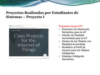 Proyectos Realizados por Estudiantes de
Sistemas – Proyecto I
Proyectos Grupo GTI:
• Escenario de Interacción
Semántica para la IoT
• Interfaz de Realidad
Aumentada para la IoT
• Gestos de los Objetos con
Realidad Aumentada.
• Modelano el Perfil de
Usuario para los Objetos
Inteligentes.
• Gateway Inteligente
Semántico.
 