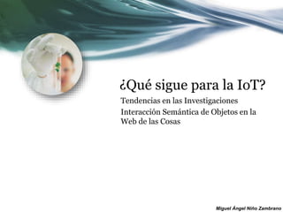 Miguel Ángel Niño Zambrano
¿Qué sigue para la IoT?
Tendencias en las Investigaciones
Interacción Semántica de Objetos en la
Web de las Cosas
 
