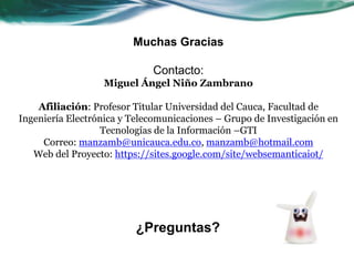 Muchas Gracias
Contacto:
Miguel Ángel Niño Zambrano
Afiliación: Profesor Titular Universidad del Cauca, Facultad de
Ingeniería Electrónica y Telecomunicaciones – Grupo de Investigación en
Tecnologías de la Información –GTI
Correo: manzamb@unicauca.edu.co, manzamb@hotmail.com
Web del Proyecto: https://sites.google.com/site/websemanticaiot/
¿Preguntas?
 