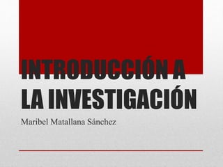 INTRODUCCIÓN A
LA INVESTIGACIÓN
Maribel Matallana Sánchez
 