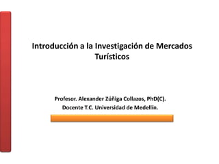Introducción a la Investigación de Mercados
Turísticos
Profesor. Alexander Zúñiga Collazos, PhD(C).
Docente T.C. Universidad de Medellín.
 