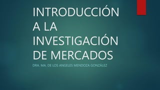 INTRODUCCIÓN
A LA
INVESTIGACIÓN
DE MERCADOS
DRA. MA. DE LOS ANGELES MENDOZA GONZÁLEZ
 