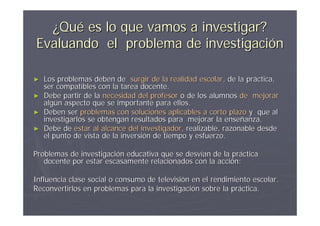 ¿Qué es lo que vamos a investigar?
Evaluando el problema de investigación

► Los problemas deben de surgir de la realidad escolar, de la práctica,
  ser compatibles con la tarea docente.
► Debe partir de la necesidad del profesor o de los alumnos de mejorar
  algún aspecto que se importante para ellos.
► Deben ser problemas con soluciones aplicables a corto plazo y que al
  investigarlos se obtengan resultados para mejorar la enseñanza.
► Debe de estar al alcance del investigador, realizable, razonable desde
  el punto de vista de la inversión de tiempo y esfuerzo.

Problemas de investigación educativa que se desvían de la práctica
   docente por estar escasamente relacionados con la acción:

Influencia clase social o consumo de televisión en el rendimiento escolar.
Reconvertirlos en problemas para la investigación sobre la práctica.
 