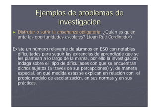 Ejemplos de problemas de
                  investigación
►   Disfrutar o sufrir la enseñanza obligatoria. ¿Quién es quién
    ante las oportunidades escolares? (Joan Rué Cordinador)

Existe un número relevante de alumnos en ESO con notables
  dificultades para seguir las exigencias de aprendizaje que se
  les plantean a lo largo de la misma, por ello la investigación
  indaga sobre el tipo de dificultades con que se encuentran
  dichos sujetos (a través de sus percepciones) y, de manera
  especial, en qué medida estas se explican en relación con el
  propio modelo de escolarización, en sus normas y en sus
  prácticas.
 