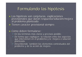 Formulando las hipótesis
► Las hipótesis son conjeturas, explicaciones
  provisionales que darán respuesta/solución/mejora
  al problema planteado.
► Tienen carácter provisional siempre.


► Cómo   deben formularse:
   En los términos más claros y precisos posible.
   De forma que expliquen la relación entre los aspectos
    que intervienen en el problema y la mejora o solución
    planteada.
   Describiendo también los elementos contextuales del
    problema y de la acción de mejora.
 