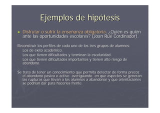 Ejemplos de hipótesis
►   Disfrutar o sufrir la enseñanza obligatoria. ¿Quién es quién
    ante las oportunidades escolares? (Joan Rué Cordinador).

Reconstruir los perfiles de cada uno de los tres grupos de alumnos:
- Los de éxito académico.
- Los que tienen dificultades y terminan la escolaridad.
- Los que tienen dificultades importantes y tienen alto riesgo de
  abandono.

Se trata de tener un conocimiento que permita detectar de forma precoz
   el abandono pasivo o activo averiguando en que aspectos se generan
   las rupturas que llevan a los alumnos a abandonar y que orientaciones
   se podrían dar para hacerles frente.
 