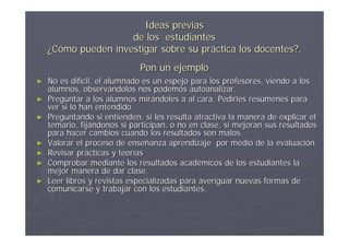Ideas previas
                     de los estudiantes
    ¿Cómo pueden investigar sobre su práctica los docentes?.
                             Pon un ejemplo
►   No es difícil, el alumnado es un espejo para los profesores, viendo a los
    alumnos, observándolos nos podemos autoanalizar.
►   Preguntar a los alumnos mirándoles a al cara. Pedirles resúmenes para
    ver si lo han entendido
►   Preguntando si entienden, si les resulta atractiva la manera de explicar el
    temario, fijándonos si participan, o no en clase, si mejoran sus resultados
    para hacer cambios cuando los resultados son malos.
►   Valorar el proceso de enseñanza aprendizaje por medio de la evaluación.
►   Revisar prácticas y teorías
►   Comprobar mediante los resultados académicos de los estudiantes la
    mejor manera de dar clase.
►   Leer libros y revistas especializadas para averiguar nuevas formas de
    comunicarse y trabajar con los estudiantes.
 