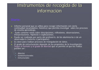 Instrumentos de recogida de la
                información
Diario:

►   Informe personal que se utiliza para recoger información con cierta
    continuidad (acumulativo, histórico) que permita investigar sobre los procesos
    de enseña-aprendizaje,
►    Suele contener notas sobre descripciones, reflexiones, observaciones,
    interpretaciones, hipótesis o explicaciones.
►   Puede ser realizado por parte del profesor/a, de los alumnos/as o de un
    observador/a (externo o participante).
►   Es clave para realizar procesos de triangulación de datos.
►   El grado de estructuración depende de los propósitos de la investigación.
    Según el formato y el grado de libertad que se permite al que los realiza
    pueden ser:

      Abiertos
      Semiestructurados
      Estructurados
 