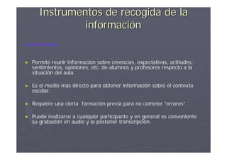 Instrumentos de recogida de la
               información
La entrevista:


►   Permite reunir información sobre creencias, expectativas, actitudes,
    sentimientos, opiniones, etc. de alumnos y profesores respecto a la
    situación del aula.

►   Es el medio más directo para obtener información sobre el contexto
    escolar.

►   Requiere una cierta formación previa para no cometer “errores”.

►   Puede realizarse a cualquier participante y en general es conveniente
    su grabación en audio y la posterior transcripción.
 