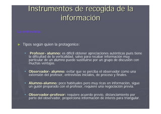 Instrumentos de recogida de la
                 información
La entrevista:


►   Tipos según quien la protagonice:

        Profesor- alumno: es difícil obtener apreciaciones auténticas pués tiene
        la dificultad de la verticalidad, salvo para recabar información muy
        particular de un alumno puede sustituirse por un grupo de discusión con
        muchas ventajas.

     Observador- alumno: evitar que se perciba el observador como una
      extensión del profesor, entrevistas iniciales, de proceso y finales.

     Alumno-alumno: poco habituales pero muy ricas en información, sigue
      un guión preparado con el profesor, requiere una negociación previa.

     Observador-profesor: requiere acuerdo previo, distanciamiento por
      parte del observador, proporciona información de interés para triangular.
 