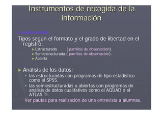 Instrumentos de recogida de la
             información
La entrevista:
Tipos según el formato y el grado de libertad en el
  registro:
      ► Estructurada       ( parrillas de observación).
      ► Semiestructurada   ( parrillas de observación).
      ► Abierta


► Análisis   de los datos:
    las estructuradas con programas de tipo estadístico
     como el SPSS.
    las semiestructuradas y abiertas con programas de
     análisis de datos cualitativos como el AQUAD o el
     ATLAS Ti.
   Ver pautas para realización de una entrevista a alumnas.
 
