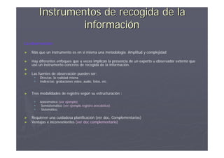 Instrumentos de recogida de la
                  información
La observación

►   Más que un instrumento es en si misma una metodología. Amplitud y complejidad

►   Hay diferentes enfoques que a veces implican la presencia de un experto u observador externo que
    use un instrumento concreto de recogida de la información.
►
►   Las fuentes de observación pueden ser:
        Directas: la realidad misma
        Indirectas: grabaciones vídeo, audio, fotos, etc.


►   Tres modalidades de registro según su estructuración :

        Asistemático (ver ejemplo)
         Semisitemático (ver ejemplo registro anecdótico)
         Sistemático.

►   Requieren una cuidadosa planificación (ver doc. Complementarias)
►   Ventajas e inconvenientes (ver doc complementario)
 