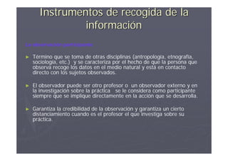 Instrumentos de recogida de la
               información
La observación participante

►   Término que se toma de otras disciplinas (antropología, etnografía,
    sociología, etc.) y se caracteriza por el hecho de que la persona que
    observa recoge los datos en el medio natural y está en contacto
    directo con los sujetos observados.

►   El observador puede ser otro profesor o un observador externo y en
    la investigación sobre la práctica se le considera como participante
    siempre que se implique directamente en la acción que se desarrolla.

►   Garantiza la credibilidad de la observación y garantiza un cierto
    distanciamiento cuando es el profesor el que investiga sobre su
    práctica.
 