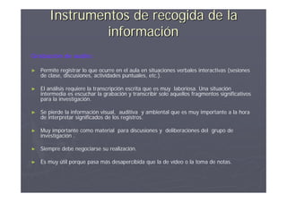 Instrumentos de recogida de la
                información
Grabación de audio:

►   Permite registrar lo que ocurre en el aula en situaciones verbales interactivas (sesiones
    de clase, discusiones, actividades puntuales, etc.).

►   El análisis requiere la transcripción escrita que es muy laboriosa. Una situación
    intermedia es escuchar la grabación y transcribir solo aquellos fragmentos significativos
    para la investigación.

►   Se pierde la información visual, auditiva y ambiental que es muy importante a la hora
    de interpretar significados de los registros.

►   Muy importante como material para discusiones y deliberaciones del grupo de
    investigación .

►   Siempre debe negociarse su realización.

►   Es muy útil porque pasa más desapercibida que la de vídeo o la toma de notas.
 
