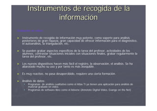 Instrumentos de recogida de la
                  información
Grabación en vídeo:

►   Instrumento de recogida de información muy potente, como soporte para análisis
    posteriores de gran riqueza, gran capacidad de ofrecer información para el diagnóstico,
    el autoanálisis, la triangulación, etc.

►   Se pueden grabar aspectos específicos de la tarea del profesor, actividades de los
    alumnos, contrastar situaciones iniciales con situaciones finales, grabar regularmente la
    tarea del profesor, etc.

►   Los nuevos dispositivos hacen más fácil el registro, la observación, el análisis. Se ha
    abaratado mucho su uso y por tanto es más asequible.

►   Es muy reactivo, no pasa desapercibido, requiere una cierta formación.

►   Análisis de datos:
        Programas de análisis cualitativo como el Atlas Ti ya tienen una aplicación para análisis de
         material grabado en vídeo.
        Programas de software libre como el Advene (Annotate Digital Video, Exange on the Net)
 