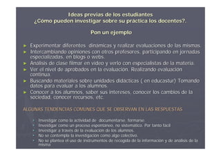 Ideas previas de los estudiantes
     ¿Cómo pueden investigar sobre su práctica los docentes?.

                                     Pon un ejemplo

►   Experimentar diferentes dinámicas y realizar evaluaciones de las mismas.
►   Intercambiando opiniones con otros profesores, participando en jornadas
    especializadas, en blogs o webs.
►   Análisis de clase filmar en vídeo y verlo con especialistas de la materia.
►   Ver el nivel de aprobados en la evaluación. Realizando evaluación
    continua.
►   Buscando materiales sobre unidades didácticas ( en educastur) Tomando
    datos para evaluar a los alumnos.
►   Conocer a los alumnos, saber sus intereses, conocer los cambios de la
    sociedad, conocer recursos, etc.

ALGUNAS TENDENCIAS COMUNES QUE SE OBSERVAN EN LAS RESPUESTAS

        Investigar como la actividad de documentarse, formarse.
        Investigar como un proceso espontáneo, no sistemático. Por tanto fácil
                                      espontá          sistemá             fá
        Investigar a través de la evaluación de los alumnos.
                      travé        evaluació
        No se contempla la investigación como algo colectivo.
                             investigació
        No se plantea el uso de instrumentos de recogida de la información y de análisis de la
                                                                informació       aná
         misma
 
