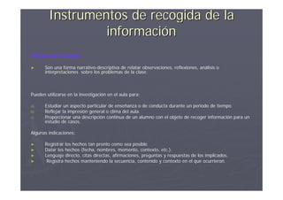 Instrumentos de recogida de la
                 información
Notas de Campo
►     Son una forma narrativo-descriptiva de relatar observaciones, reflexiones, análisis o
      interpretaciones sobre los problemas de la clase.



Pueden utilizarse en la investigación en el aula para:

a)    Estudiar un aspecto particular de enseñanza o de conducta durante un periodo de tiempo.
b)    Reflejar la impresión general o clima del aula.
c)    Proporcionar una descripción continua de un alumno con el objeto de recoger información para un
      estudio de casos.

Algunas indicaciones:

►     Registrar los hechos tan pronto como sea posible
►     Datar los hechos (fecha, nombres, momento, contexto, etc.).
►     Lenguaje directo, citas directas, afirmaciones, preguntas y respuestas de los implicados.
►      Registra hechos manteniendo la secuencia, contenido y contexto en el que ocurrieron.
 