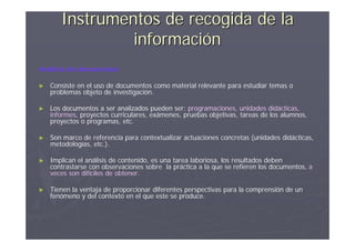 Instrumentos de recogida de la
                información
Análisis de documentos

►   Consiste en el uso de documentos como material relevante para estudiar temas o
    problemas objeto de investigación.

►   Los documentos a ser analizados pueden ser: programaciones, unidades didácticas,
    informes, proyectos curriculares, exámenes, pruebas objetivas, tareas de los alumnos,
    proyectos o programas, etc.

►   Son marco de referencia para contextualizar actuaciones concretas (unidades didácticas,
    metodologías, etc.).

►   Implican el análisis de contenido, es una tarea laboriosa, los resultados deben
    contrastarse con observaciones sobre la práctica a la que se refieren los documentos, a
    veces son difíciles de obtener.

►   Tienen la ventaja de proporcionar diferentes perspectivas para la comprensión de un
    fenómeno y del contexto en el que este se produce.
 