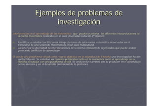 Ejemplos de problemas de
                         investigación
Interferencias en el aprendizaje de las matemática que pueden ocasionar las diferentes interpretaciones de
                                        matemá
    la norma matemática realizadas en el aula (diversidad cultural). Pretenden:
              matemá

a)   Identificar y estudiar las diferentes interpretaciones de esta norma matemática observadas en el
                                                                    norma matemá
     transcurso de una sesión de matemáticas en un aula multicultural.
                         sesió      matemá
b)   Caracterizar la diversidad de interpretaciones de la norma confusión de significados que puede acabar
                                                                  confusió
     generando conflictos de aprendizaje.

El uso de una plataforma virtual como recurso didáctico en la asignatura de Filosofía una Investigación-Acción
                                                  didá                         Filosofí     Investigació Acció
     en Bachillerato. Se estudian los cambios producidos tanto en la enseñanza como el aprendizaje de la
                                                                        enseñ
     filosofía al trabajar con una plataforma virtual. Se analizan los cambios que se producen en el aprendizaje
     filosofí                                 virtual.
     de los alumnos y en el desarrollo profesional de la profesora.
 