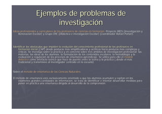 Ejemplos de problemas de
                         investigación
Ideas profesionales y curriculares de los profesores de ciencias en formación. Proyecto IRES (Investigación y
                                                                    formació                 (Investigació
    Renovación Escolar) y Grupo DIE (Didáctica e investigación Escolar) (Coordinador Rafael Porlan).
    Renovació                          (Didá        investigació                              Porlan).



Identificar los obstáculos que impiden la evolución del conocimiento profesional de los profesores en
                obstá                      evolució
    formación inicial (CAP) desde posturas más simplificadoras y acríticas hacia posturas más complejas y
    formació                                  má                    acrí                    má
    críticas. Se investiga sobre la práctica y en concreto sobre tres ámbitos de investigación profesional: las
    crí                             prá                                          investigació
    materias, las ideas de los alumnos, la formulación de los contenidos escolares, la metodología y la
                                             formulació                                 metodologí
    evaluación y regulación de los procesos de enseñanza-aprendizaje. Se utiliza para ello el modelo
    evaluació      regulació                      enseñanza-
    didáctico como artefacto teórico que hace de puente entre la teoría y la práctica ( desde el más
    didá                       teó                                  teorí      prá                má
    tradicional y transmisivo al investigador centrado en la escuela).


Sobre el método de enseñanza de las Ciencias Naturales:
                   enseñ                     Naturales:

El método de enseñanza está exclusivamente orientado a que los alumnos acumulen y repitan en los
   mé        enseñ      está                                                                   en
    exámenes grandes cantidades de información, se trata de identificar e intentar desarrollar medidas para
    exá                             informació
    poner en práctica una enseñanza dirigida al desarrollo de la comprensión.
             prá          enseñ                                  comprensió
 