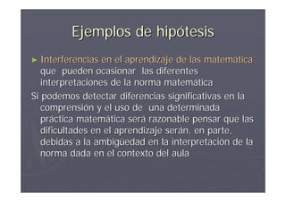 Ejemplos de hipótesis
► Interferencias  en el aprendizaje de las matemática
   que pueden ocasionar las diferentes
   interpretaciones de la norma matemática
Si podemos detectar diferencias significativas en la
   comprensión y el uso de una determinada
   práctica matemática será razonable pensar que las
   dificultades en el aprendizaje serán, en parte,
   debidas a la ambigüedad en la interpretación de la
   norma dada en el contexto del aula
 