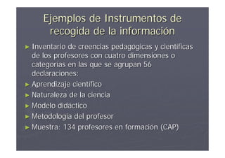 Ejemplos de Instrumentos de
      recogida de la información
► Inventario de creencias pedagógicas y científicas
  de los profesores con cuatro dimensiones o
  categorías en las que se agrupan 56
  declaraciones:
► Aprendizaje científico
► Naturaleza de la ciencia
► Modelo didáctico
► Metodología del profesor
► Muestra: 134 profesores en formación (CAP)
 