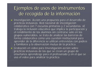 Ejemplos de usos de instrumentos
      de recogida de la información
►   Investigación- Acción una propuesta para el desarrollo de
    prácticas inclusivas. Red nacional de investigación
    colaborativa con 7 escuelas primarias y 2 secundarias. sE
    trabaja la inclusión educativa que implica la participación y
    el rendimiento de los alumnos sin centrarse solo en los
    grupos vulnerables, se trata de analizar las barreras de
    forma colaborativa como una cuestión institucional para
    aprender de la diferencia se utilizan entrevistas con padres
    y familiares y la observación mutua de la práctica.
►   Grabación en vídeo para Investigación-acción sobre
    prácticas inclusivas de las que se crean un grupo de
    enseñanza aprendizaje para el profesorado y en el que se
    usa el vídeo para analizar la práctica.
 