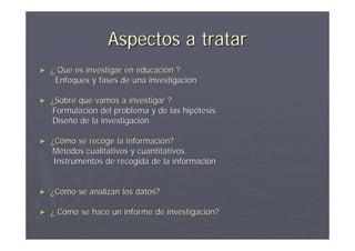 Aspectos a tratar
►   ¿ Que es investigar en educación ?
     Enfoques y fases de una investigación

►   ¿Sobre que vamos a investigar ?
    Formulación del problema y de las hipótesis.
    Diseño de la investigación

►   ¿Cómo se recoge la información?
    Métodos cualitativos y cuantitativos.
     Instrumentos de recogida de la información


►   ¿Cómo se analizan los datos?

►   ¿ Cómo se hace un informe de investigación?
 
