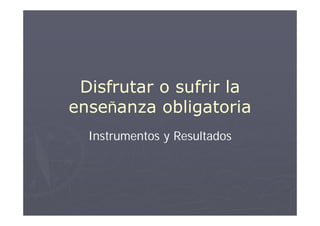 Disfrutar o sufrir la
enseñanza obligatoria
  Instrumentos y Resultados
 