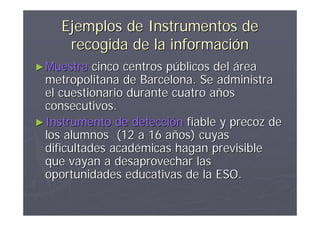 Ejemplos de Instrumentos de
     recogida de la información
► Muestra   cinco centros públicos del área
  metropolitana de Barcelona. Se administra
  el cuestionario durante cuatro años
  consecutivos.
► Instrumento de detección fiable y precoz de
  los alumnos (12 a 16 años) cuyas
  dificultades académicas hagan previsible
  que vayan a desaprovechar las
  oportunidades educativas de la ESO.
 