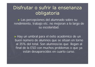 Disfrutar o sufrir la enseñanza
          obligatoria
  ► Las percepciones del alumnado sobre su
rendimiento, trabajo etc. no mejoran a lo largo de
                 su escolaridad.

► Hay  un umbral para el éxito académico de un
buen número de alumnos que se sitúan en torno
 al 35% del total. Son alumnos/as que llegan al
final de la ESO con muchos problemas o que ya
      están desaparecidos en cuarto curso.
 