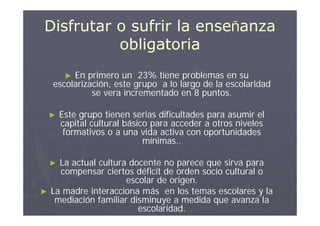 Disfrutar o sufrir la enseñanza
          obligatoria
         En primero un 23% tiene problemas en su
         ►
    escolarización, este grupo a lo largo de la escolaridad
              se vera incrementado en 8 puntos.

    ►   Este grupo tienen serias dificultades para asumir el
        capital cultural básico para acceder a otros niveles
         formativos o a una vida activa con oportunidades
                              mínimas..

    ► La actual cultura docente no parece que sirva para
      compensar ciertos déficit de orden socio cultural o
                       escolar de origen.
►   La madre interacciona más en los temas escolares y la
     mediación familiar disminuye a medida que avanza la
                          escolaridad.
 