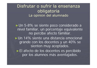 Disfrutar o sufrir la enseñanza
           obligatoria
        La opinión del alumnado


► Un  5-8% se siente poco considerado a
 nivel familiar, un porcentaje equivalente
         no percibe afecto familiar.
► Un 14% siente una distancia emocional
   grande con los docentes y un 40% se
           sienten muy aceptados.
 ► El afecto de los docentes es percibido
     por los alumnos más aventajados.
 