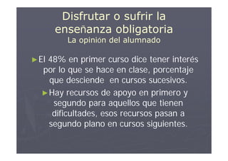 Disfrutar o sufrir la
       enseñanza obligatoria
         La opinión del alumnado

► El
   48% en primer curso dice tener interés
  por lo que se hace en clase, porcentaje
    que desciende en cursos sucesivos.
  ► Hay recursos de apoyo en primero y
     segundo para aquellos que tienen
     dificultades, esos recursos pasan a
    segundo plano en cursos siguientes.
 